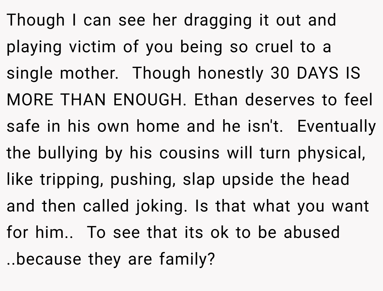 Though I can see her dragging it out and playing victim of you being so cruel to a single mother.  Though honestly 30 DAYS IS  MORE THAN ENOUGH. Ethan deserves to feel safe in his own home and he isn't.  Eventually the bullying by his cousins will turn physical, like tripping, pushing, slap upside the head and then called joking. Is that what you want for him..  To see that its ok to be abused ..because they are family?   
