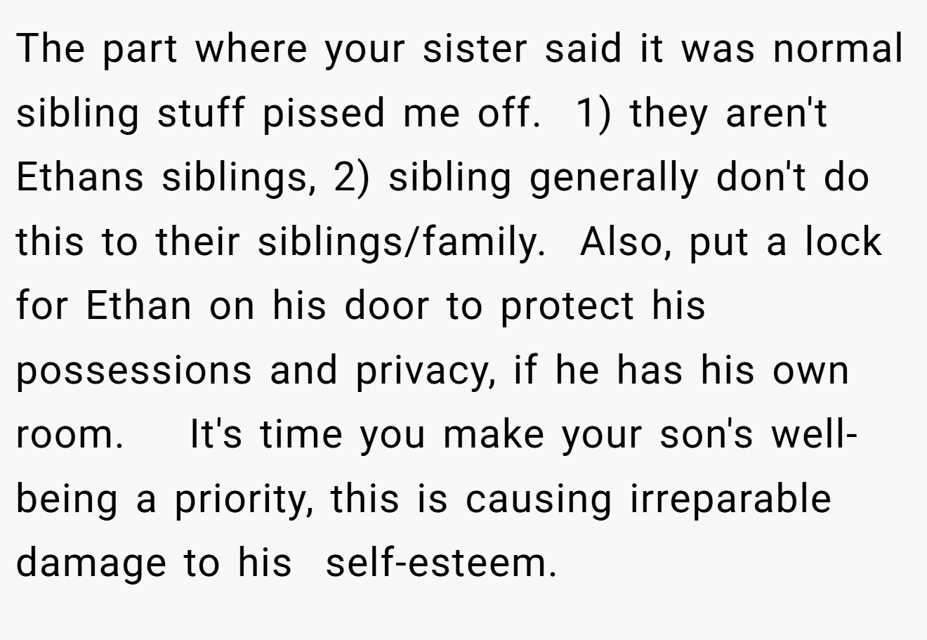 The part where your sister said it was normal sibling stuff pissed me off.  1) they aren't Ethans siblings, 2) sibling generally don't do this to their siblings/family.  Also, put a lock for Ethan on his door to protect his possessions and privacy, if he has his own room.    It's time you make your son's well-being a priority, this is causing irreparable damage to his  self-esteem.