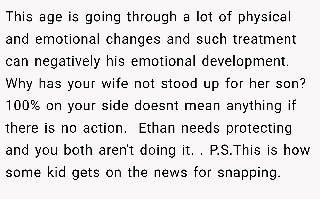 This age is going through a lot of physical and emotional changes and such treatment can negatively his emotional development. Why has your wife not stood up for her son? 100% on your side doesnt mean anything if there is no action.  Ethan needs protecting and you both aren't doing it. . P.S.This is how some kid gets on the news for snapping.