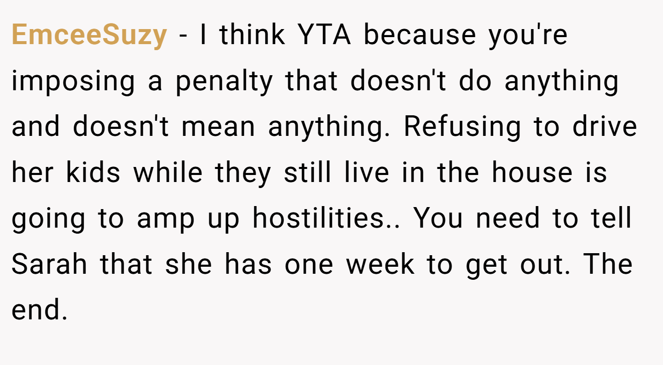EmceeSuzy - I think YTA because you're imposing a penalty that doesn't do anything and doesn't mean anything. Refusing to drive her kids while they still live in the house is going to amp up hostilities.. You need to tell Sarah that she has one week to get out. The end.
