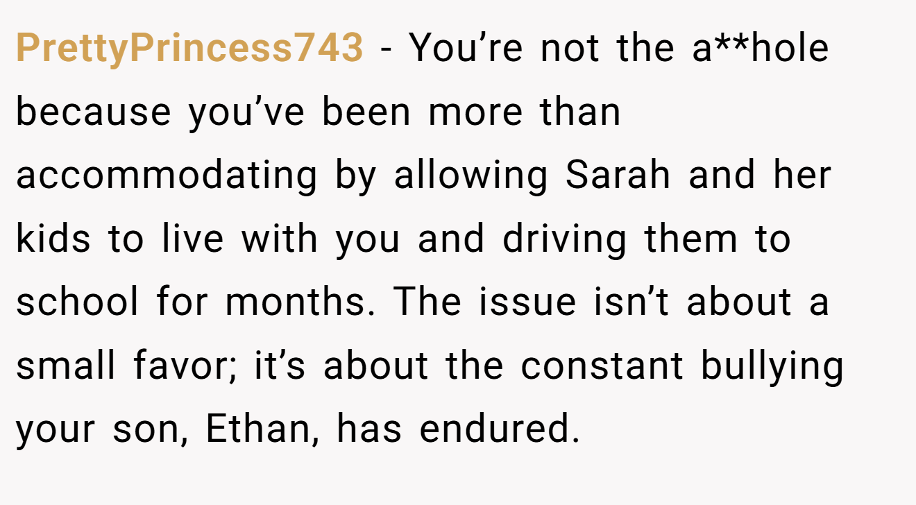 PrettyPrincess743 - You’re not the a**hole because you’ve been more than accommodating by allowing Sarah and her kids to live with you and driving them to school for months. The issue isn’t about a small favor; it’s about the constant bullying your son, Ethan, has endured.