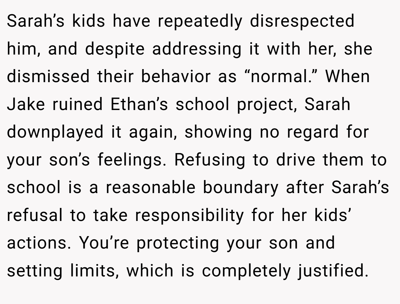 Sarah’s kids have repeatedly disrespected him, and despite addressing it with her, she dismissed their behavior as “normal.” When Jake ruined Ethan’s school project, Sarah downplayed it again, showing no regard for your son’s feelings. Refusing to drive them to school is a reasonable boundary after Sarah’s refusal to take responsibility for her kids’ actions. You’re protecting your son and setting limits, which is completely justified.