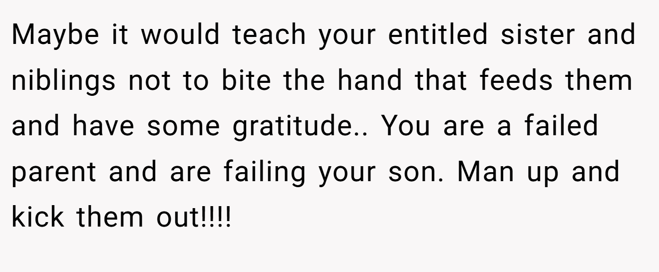 Maybe it would teach your entitled sister and niblings not to bite the hand that feeds them and have some gratitude.. You are a failed parent and are failing your son. Man up and kick them out!!!!