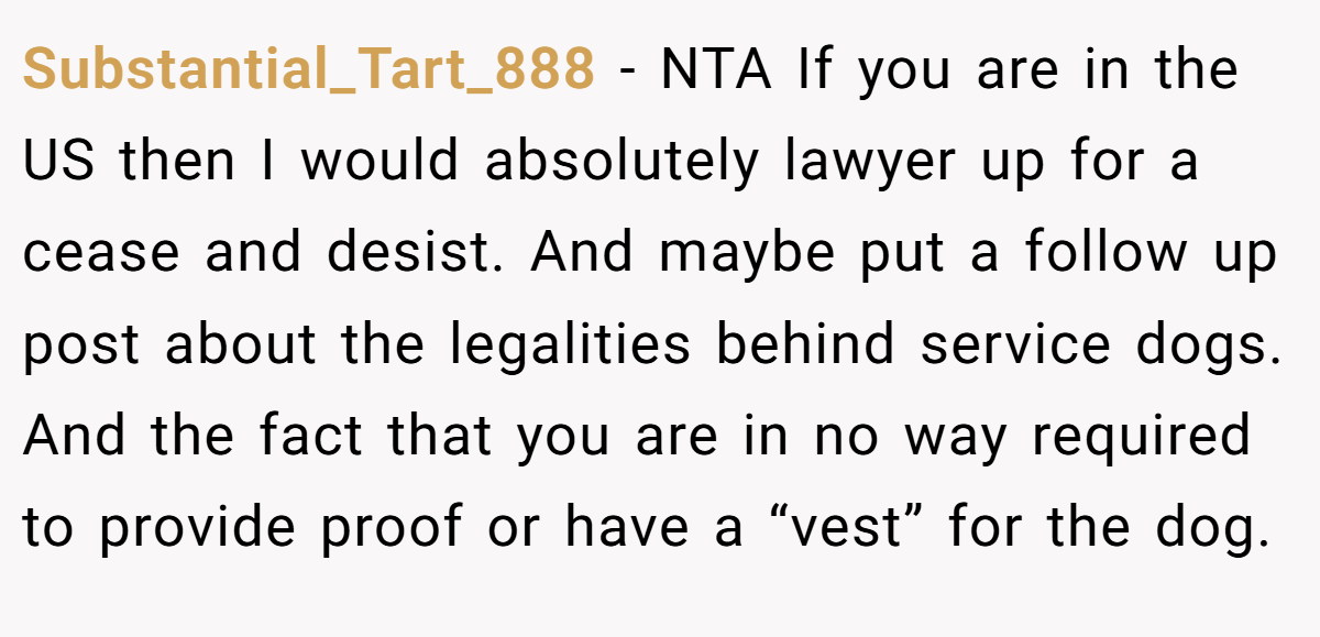 Substantial_Tart_888 − NTA If you are in the US then I would absolutely lawyer up for a cease and desist. And maybe put a follow up post about the legalities behind service dogs. And the fact that you are in no way required to provide proof or have a “vest” for the dog.
