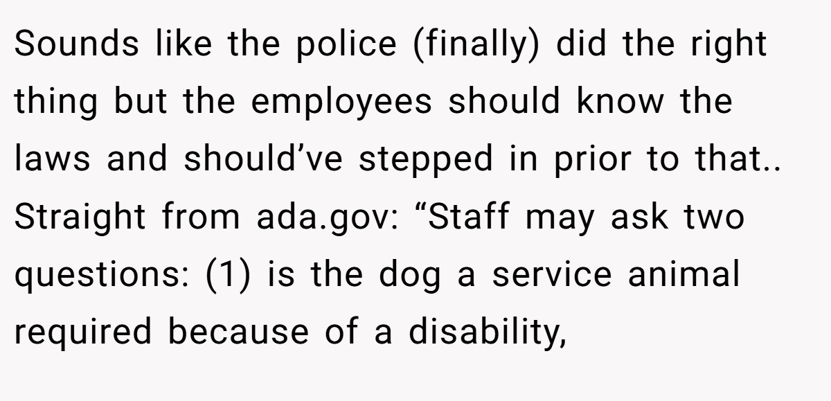 Sounds like the police (finally) did the right thing but the employees should know the laws and should’ve stepped in prior to that.. Straight from ada.gov: “Staff may ask two questions: (1) is the dog a service animal required because of a disability,