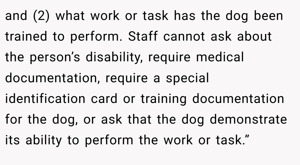 and (2) what work or task has the dog been trained to perform. Staff cannot ask about the person’s disability, require medical documentation, require a special identification card or training documentation for the dog, or ask that the dog demonstrate its ability to perform the work or task.”