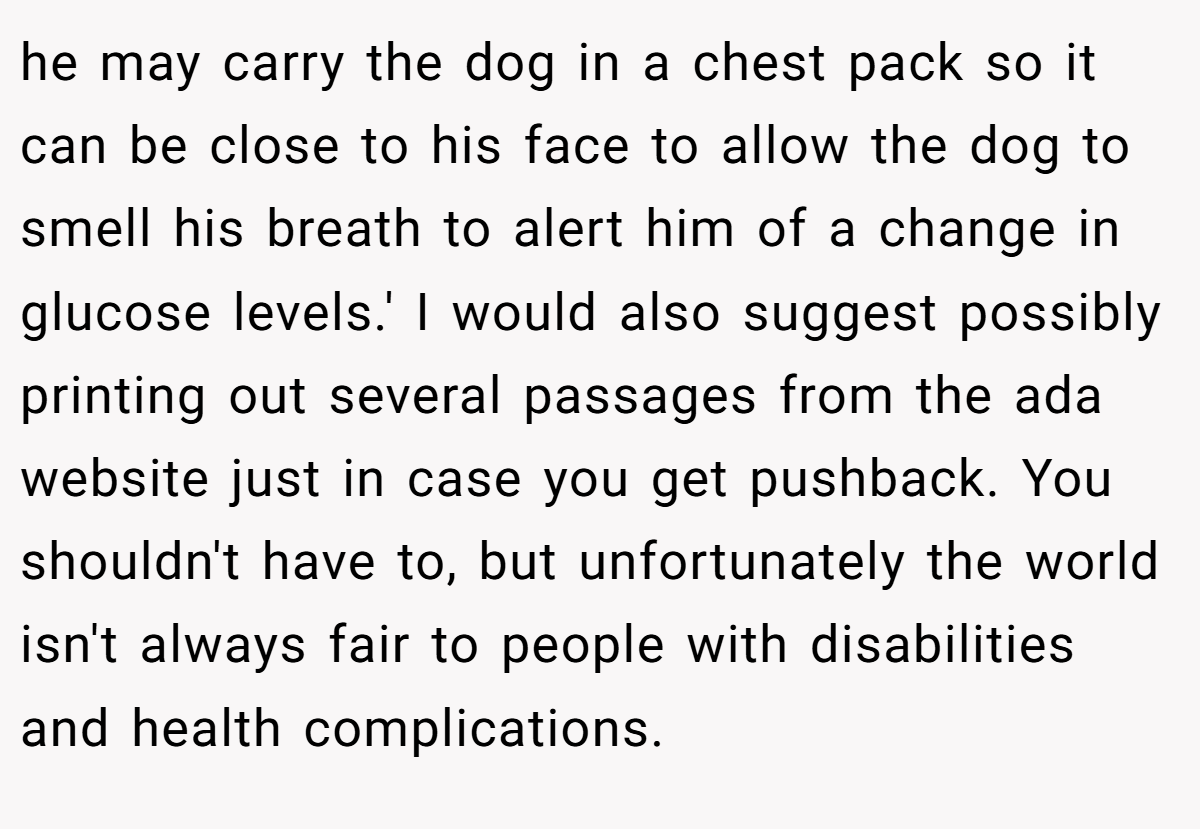 he may carry the dog in a chest pack so it can be close to his face to allow the dog to smell his breath to alert him of a change in glucose levels.' I would also suggest possibly printing out several passages from the ada website just in case you get pushback. You shouldn't have to, but unfortunately the world isn't always fair to people with disabilities and health complications.