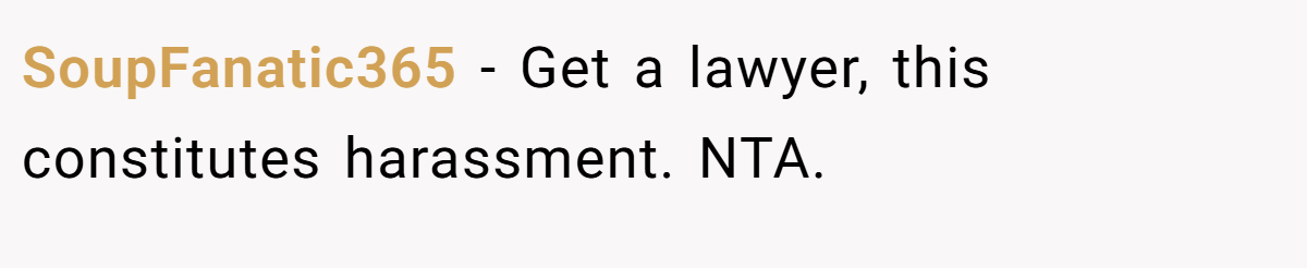 SoupFanatic365 − Get a lawyer, this constitutes harassment. NTA.