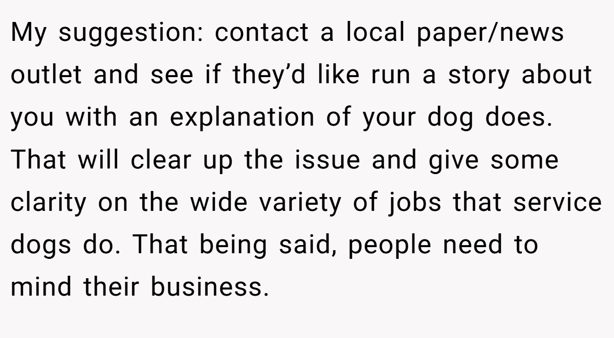 My suggestion: contact a local paper/news outlet and see if they’d like run a story about you with an explanation of your dog does. That will clear up the issue and give some clarity on the wide variety of jobs that service dogs do. That being said, people need to mind their business.