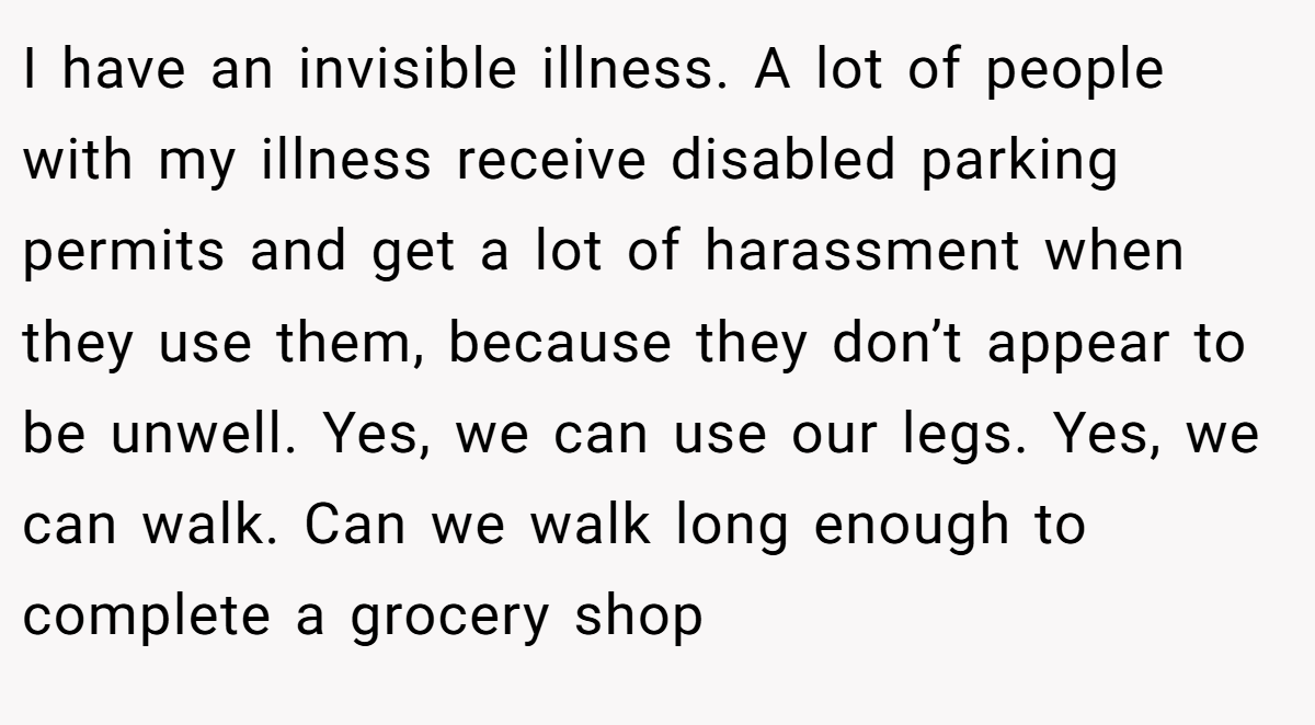 I have an invisible illness. A lot of people with my illness receive disabled parking permits and get a lot of harassment when they use them, because they don’t appear to be unwell. Yes, we can use our legs. Yes, we can walk. Can we walk long enough to complete a grocery shop