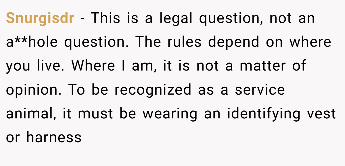 Snurgisdr − This is a legal question, not an a**hole question. The rules depend on where you live. Where I am, it is not a matter of opinion. To be recognized as a service animal, it must be wearing an identifying vest or harness