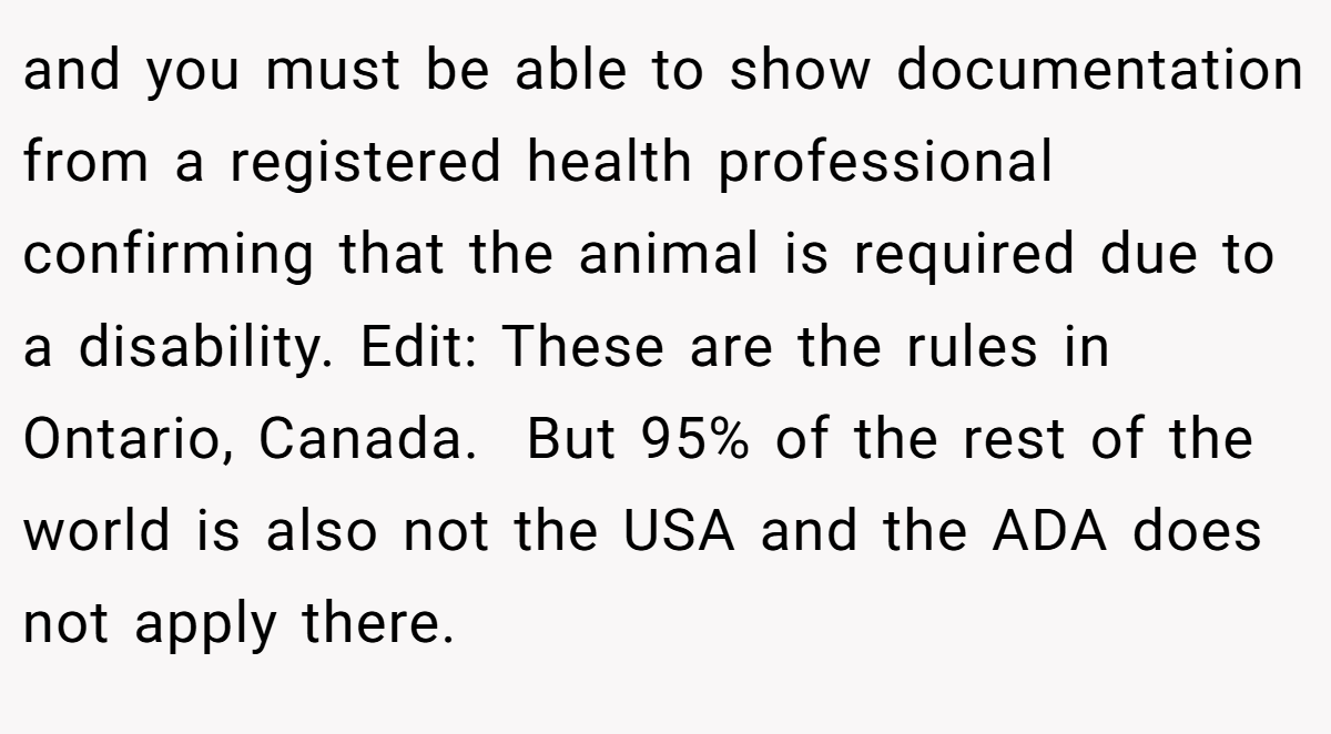 and you must be able to show documentation from a registered health professional confirming that the animal is required due to a disability. Edit: These are the rules in Ontario, Canada.  But 95% of the rest of the world is also not the USA and the ADA does not apply there.