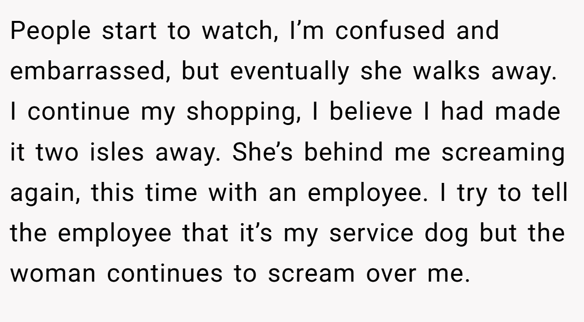 People start to watch, I’m confused and embarrassed, but eventually she walks away. I continue my shopping, I believe I had made it two isles away. She’s behind me screaming again, this time with an employee. I try to tell the employee that it’s my service dog but the woman continues to scream over me.