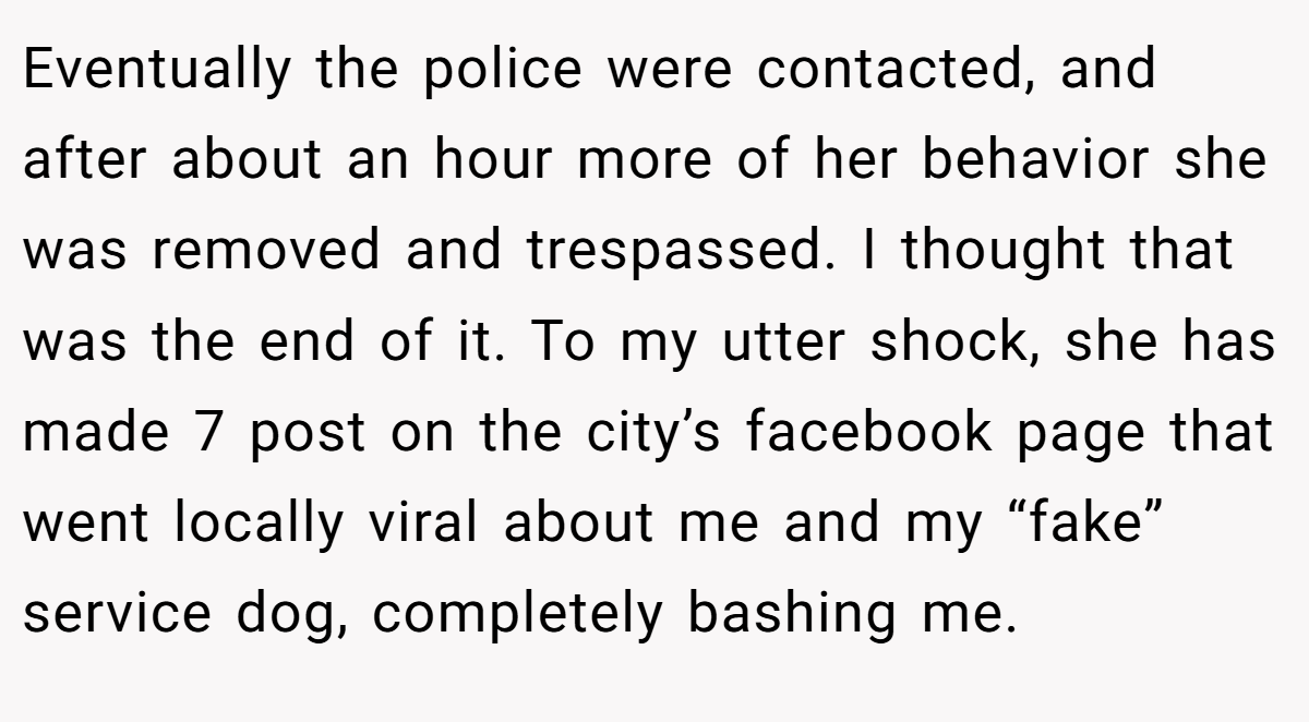 Eventually the police were contacted, and after about an hour more of her behavior she was removed and trespassed. I thought that was the end of it. To my utter shock, she has made 7 post on the city’s facebook page that went locally viral about me and my “fake” service dog, completely bashing me.