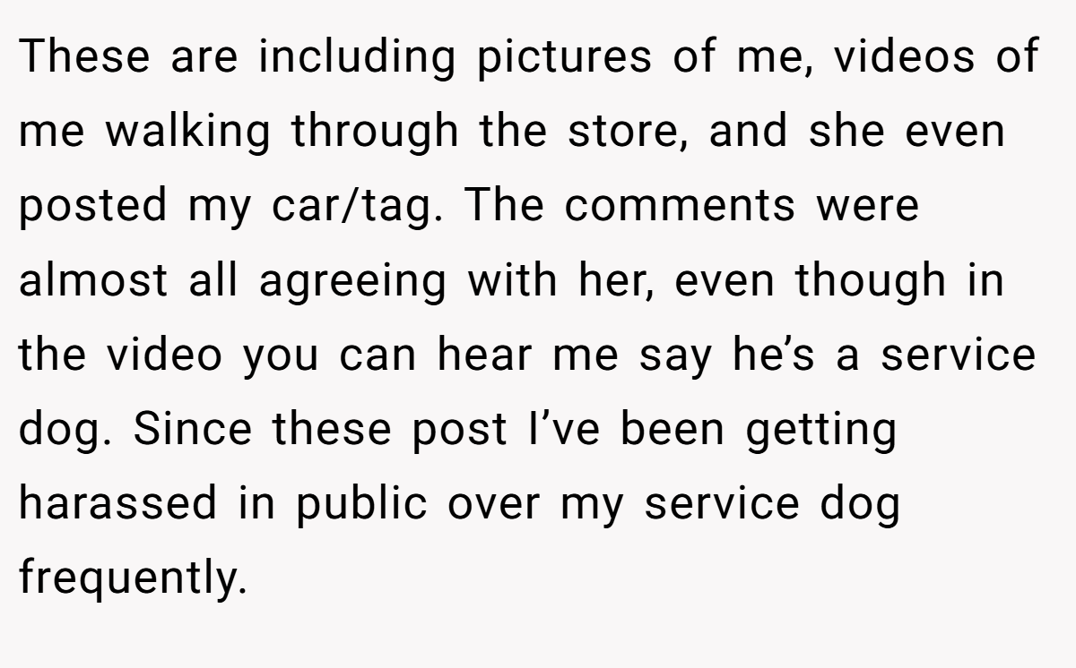 These are including pictures of me, videos of me walking through the store, and she even posted my car/tag. The comments were almost all agreeing with her, even though in the video you can hear me say he’s a service dog. Since these post I’ve been getting harassed in public over my service dog frequently.