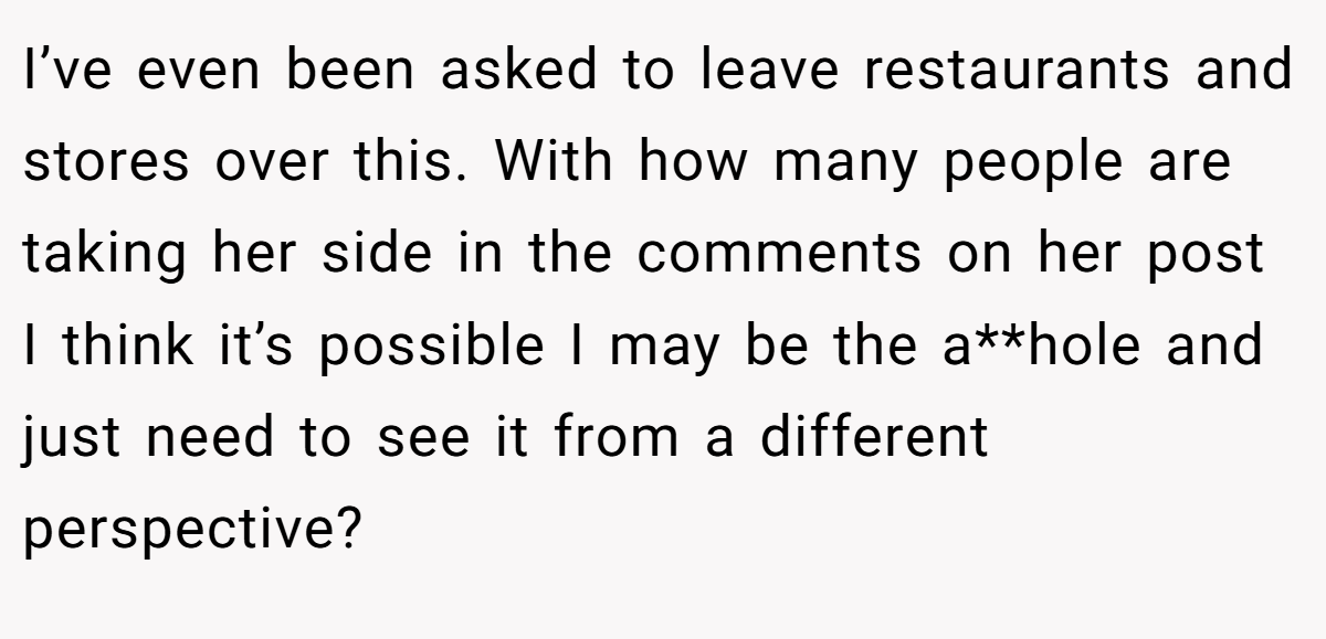 I’ve even been asked to leave restaurants and stores over this. With how many people are taking her side in the comments on her post I think it’s possible I may be the a**hole and just need to see it from a different perspective?