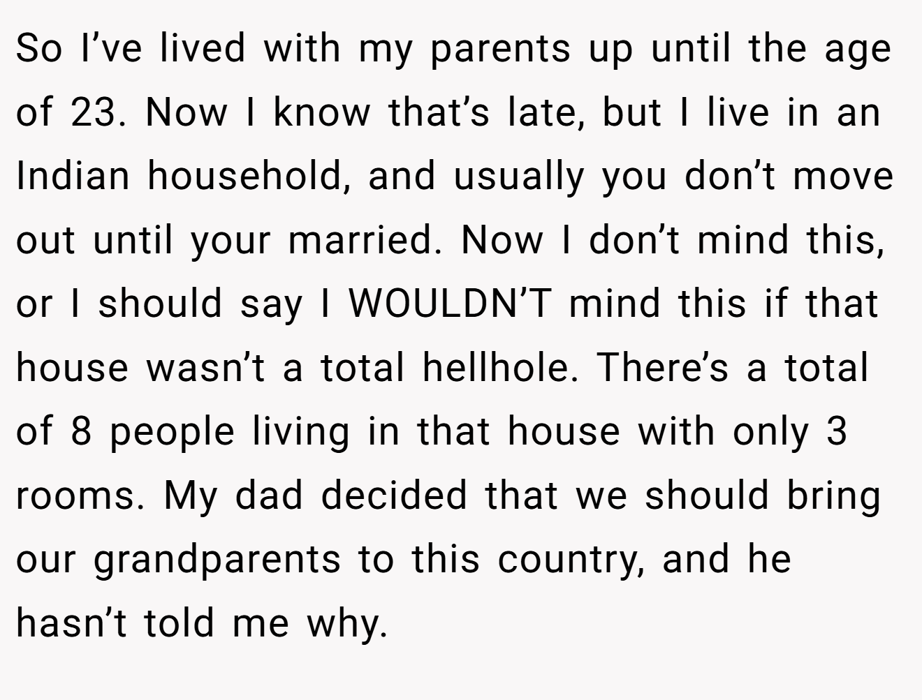 So I’ve lived with my parents up until the age of 23. Now I know that’s late, but I live in an Indian household, and usually you don’t move out until your married. Now I don’t mind this, or I should say I WOULDN’T mind this if that house wasn’t a total hellhole. There’s a total of 8 people living in that house with only 3 rooms. My dad decided that we should bring our grandparents to this country, and he hasn’t told me why.