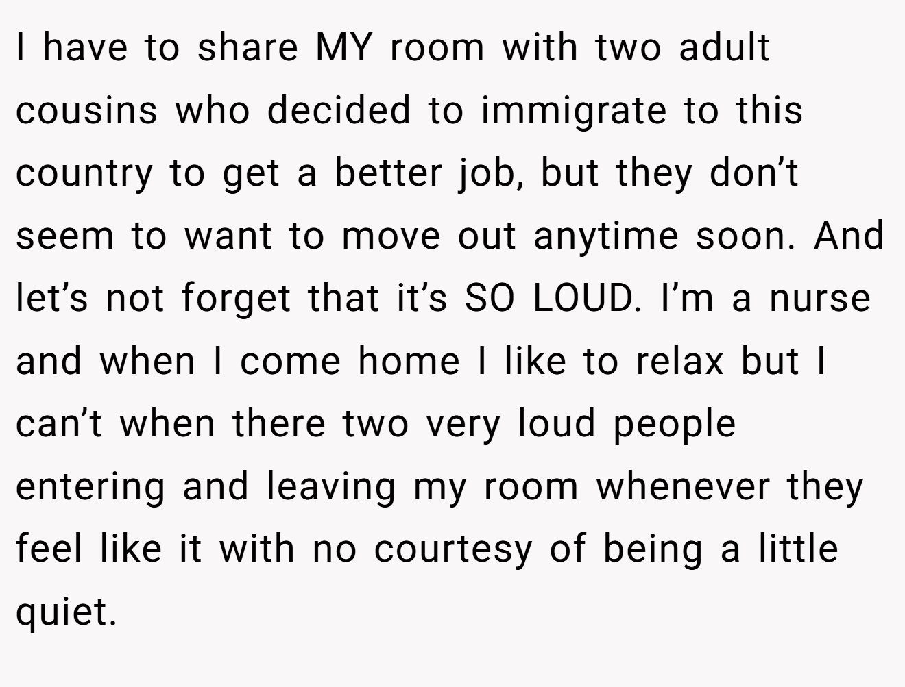 I have to share MY room with two adult cousins who decided to immigrate to this country to get a better job, but they don’t seem to want to move out anytime soon. And let’s not forget that it’s SO LOUD. I’m a nurse and when I come home I like to relax but I can’t when there two very loud people entering and leaving my room whenever they feel like it with no courtesy of being a little quiet.