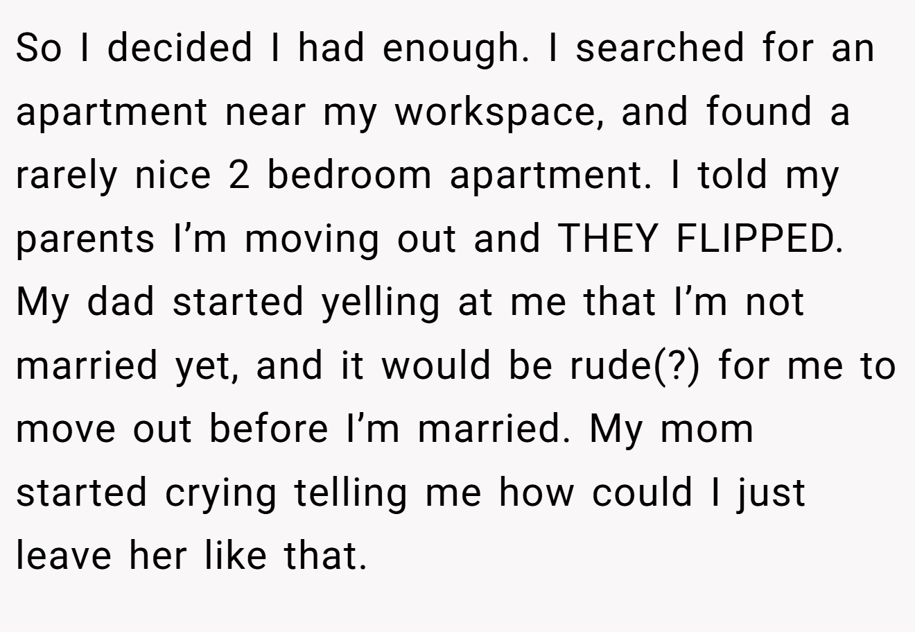 So I decided I had enough. I searched for an apartment near my workspace, and found a rarely nice 2 bedroom apartment. I told my parents I’m moving out and THEY FLIPPED. My dad started yelling at me that I’m not married yet, and it would be rude(?) for me to move out before I’m married. My mom started crying telling me how could I just leave her like that.