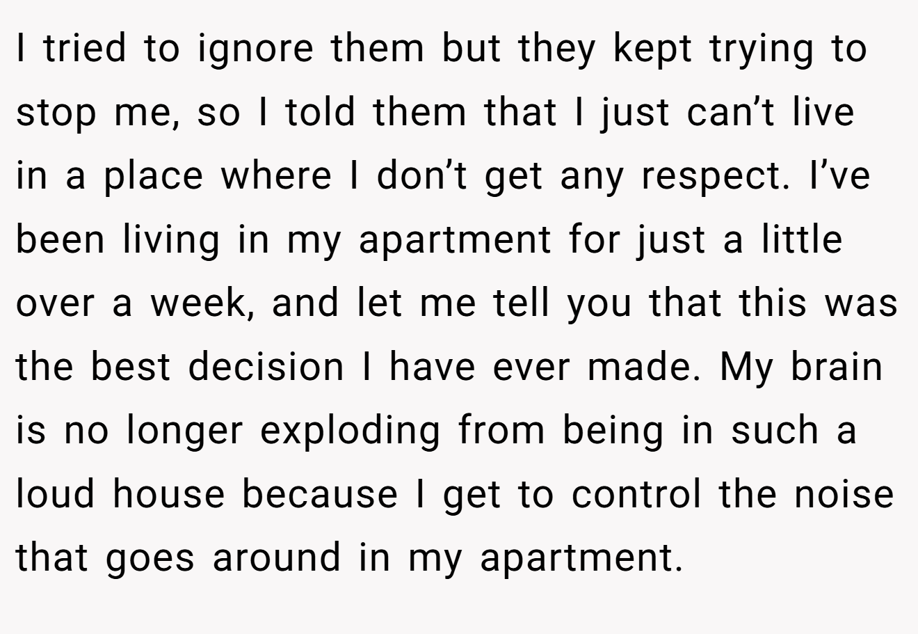 I tried to ignore them but they kept trying to stop me, so I told them that I just can’t live in a place where I don’t get any respect. I’ve been living in my apartment for just a little over a week, and let me tell you that this was the best decision I have ever made. My brain is no longer exploding from being in such a loud house because I get to control the noise that goes around in my apartment.