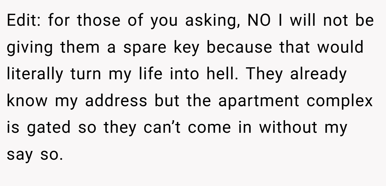 Edit: for those of you asking, NO I will not be giving them a spare key because that would literally turn my life into hell. They already know my address but the apartment complex is gated so they can’t come in without my say so.