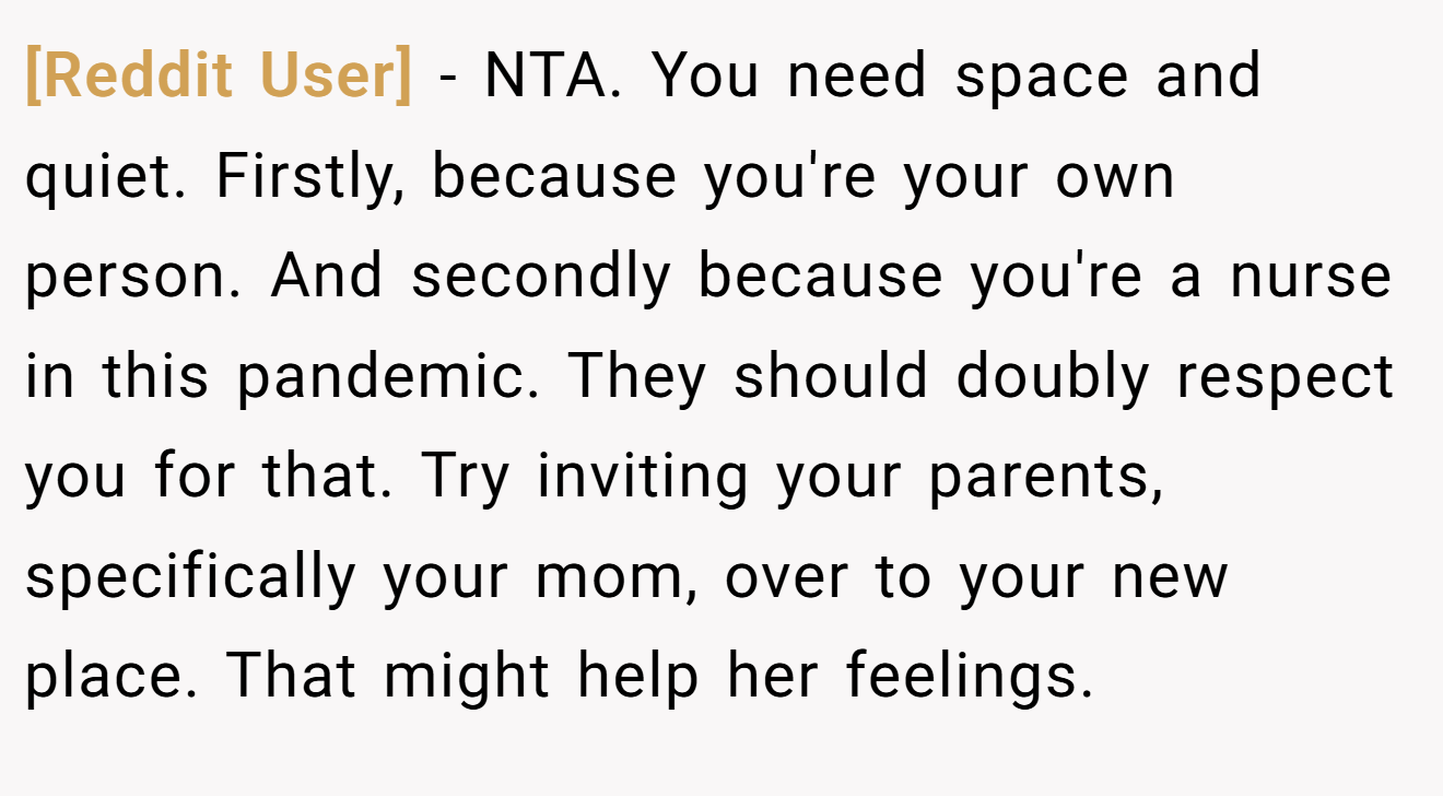 [Reddit User] - NTA. You need space and quiet. Firstly, because you're your own person. And secondly because you're a nurse in this pandemic. They should doubly respect you for that. Try inviting your parents, specifically your mom, over to your new place. That might help her feelings.