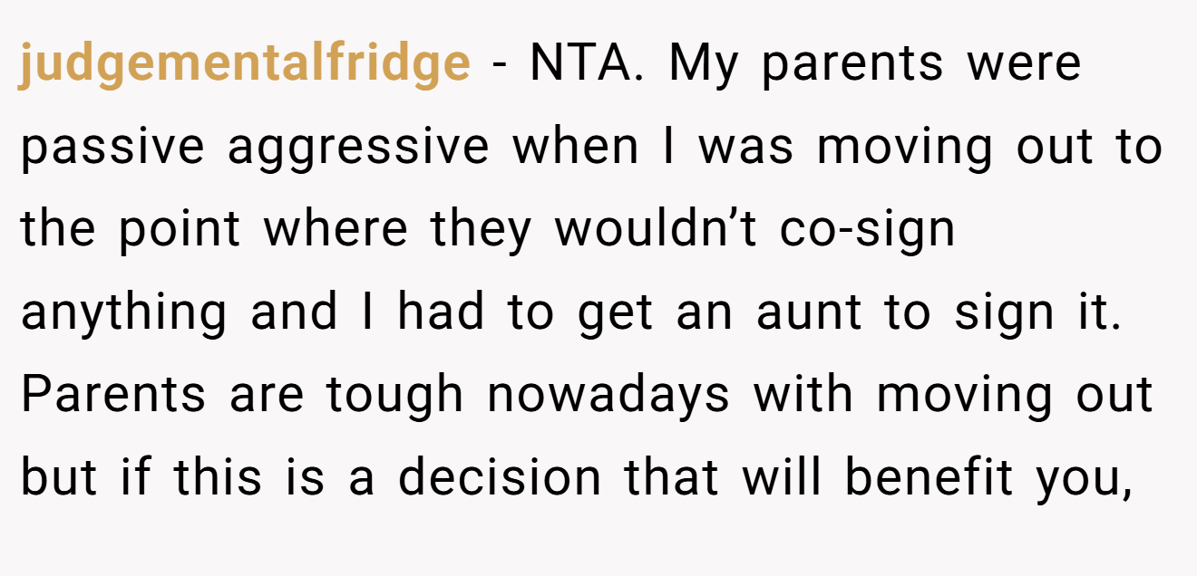 judgementalfridge - NTA. My parents were passive aggressive when I was moving out to the point where they wouldn’t co-sign anything and I had to get an aunt to sign it. Parents are tough nowadays with moving out but if this is a decision that will benefit you,