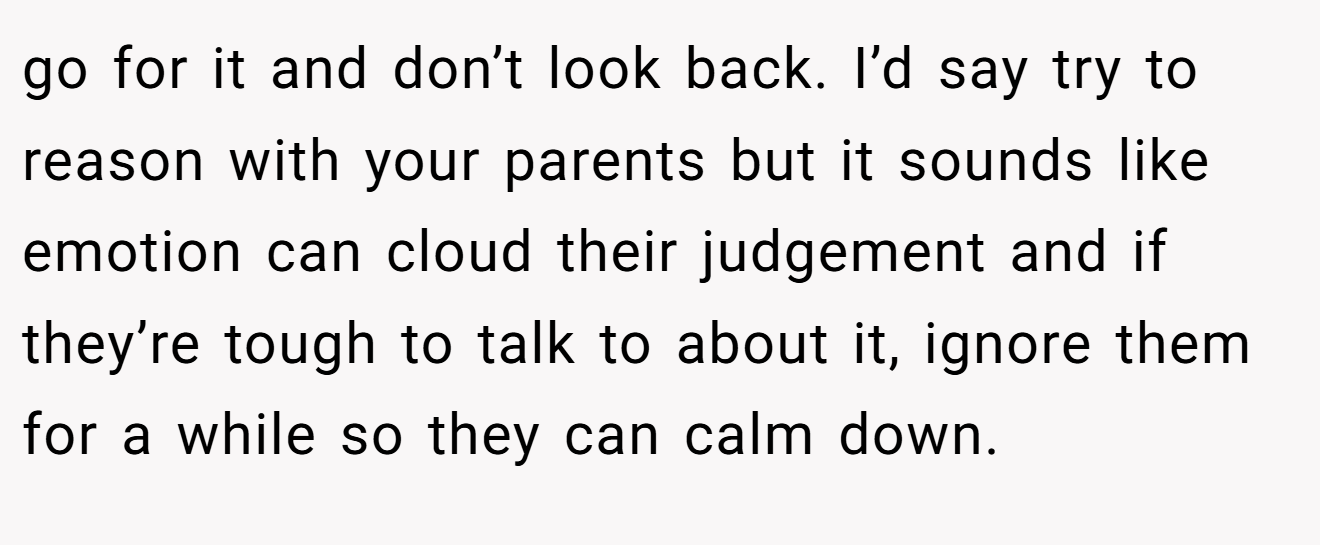 go for it and don’t look back. I’d say try to reason with your parents but it sounds like emotion can cloud their judgement and if they’re tough to talk to about it, ignore them for a while so they can calm down.