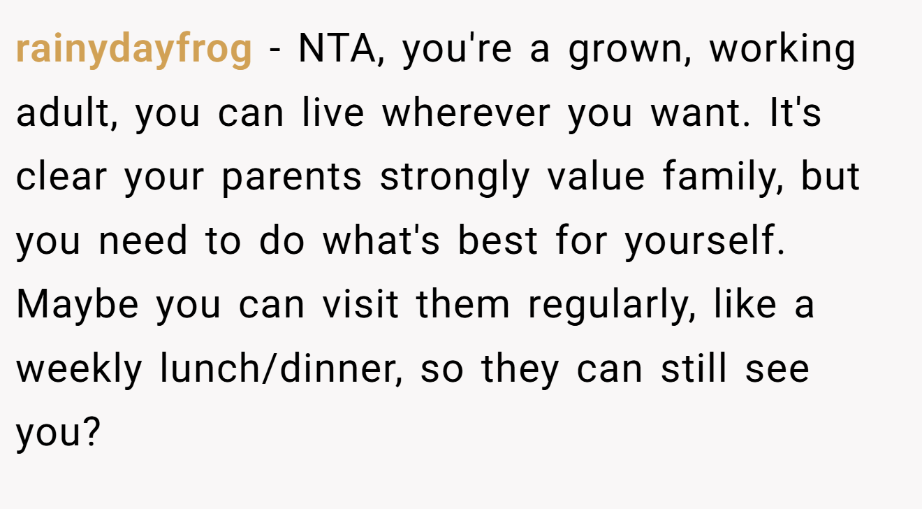 rainydayfrog - NTA, you're a grown, working adult, you can live wherever you want. It's clear your parents strongly value family, but you need to do what's best for yourself. Maybe you can visit them regularly, like a weekly lunch/dinner, so they can still see you?