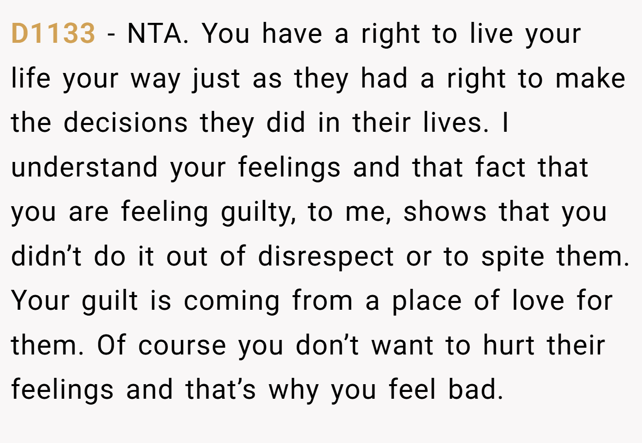 D1133 - NTA. You have a right to live your life your way just as they had a right to make the decisions they did in their lives. I understand your feelings and that fact that you are feeling guilty, to me, shows that you didn’t do it out of disrespect or to spite them. Your guilt is coming from a place of love for them. Of course you don’t want to hurt their feelings and that’s why you feel bad.