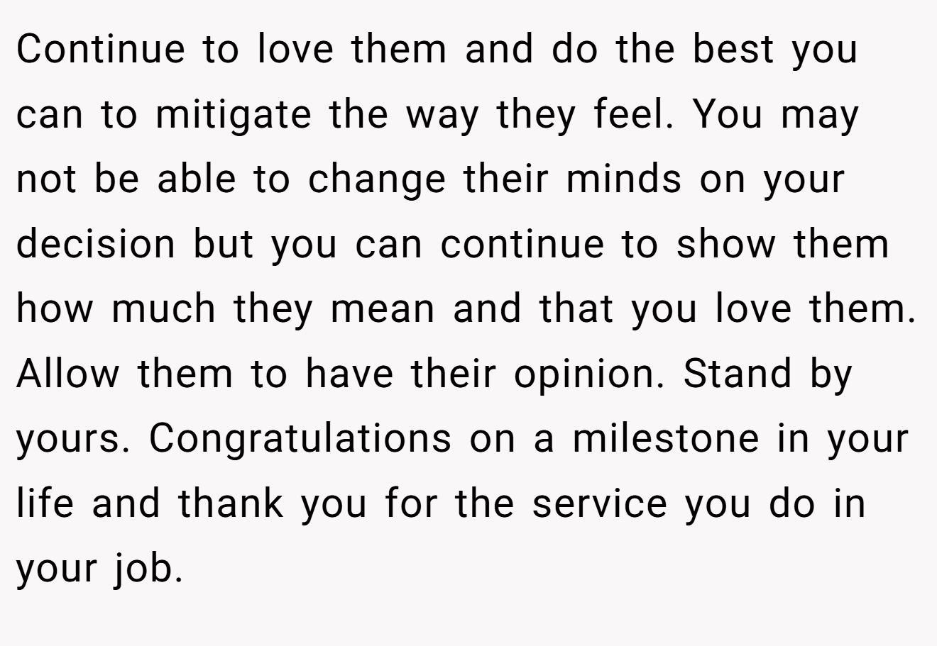 Continue to love them and do the best you can to mitigate the way they feel. You may not be able to change their minds on your decision but you can continue to show them how much they mean and that you love them. Allow them to have their opinion. Stand by yours. Congratulations on a milestone in your life and thank you for the service you do in your job.