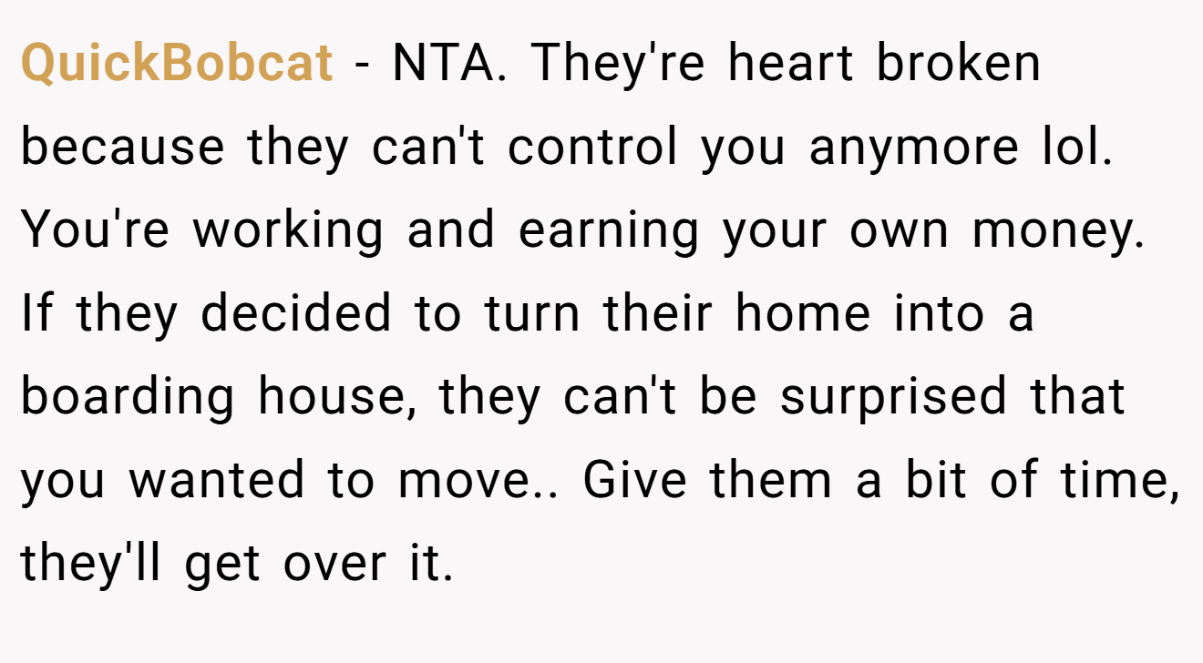 QuickBobcat - NTA. They're heart broken because they can't control you anymore lol. You're working and earning your own money. If they decided to turn their home into a boarding house, they can't be surprised that you wanted to move.. Give them a bit of time, they'll get over it.