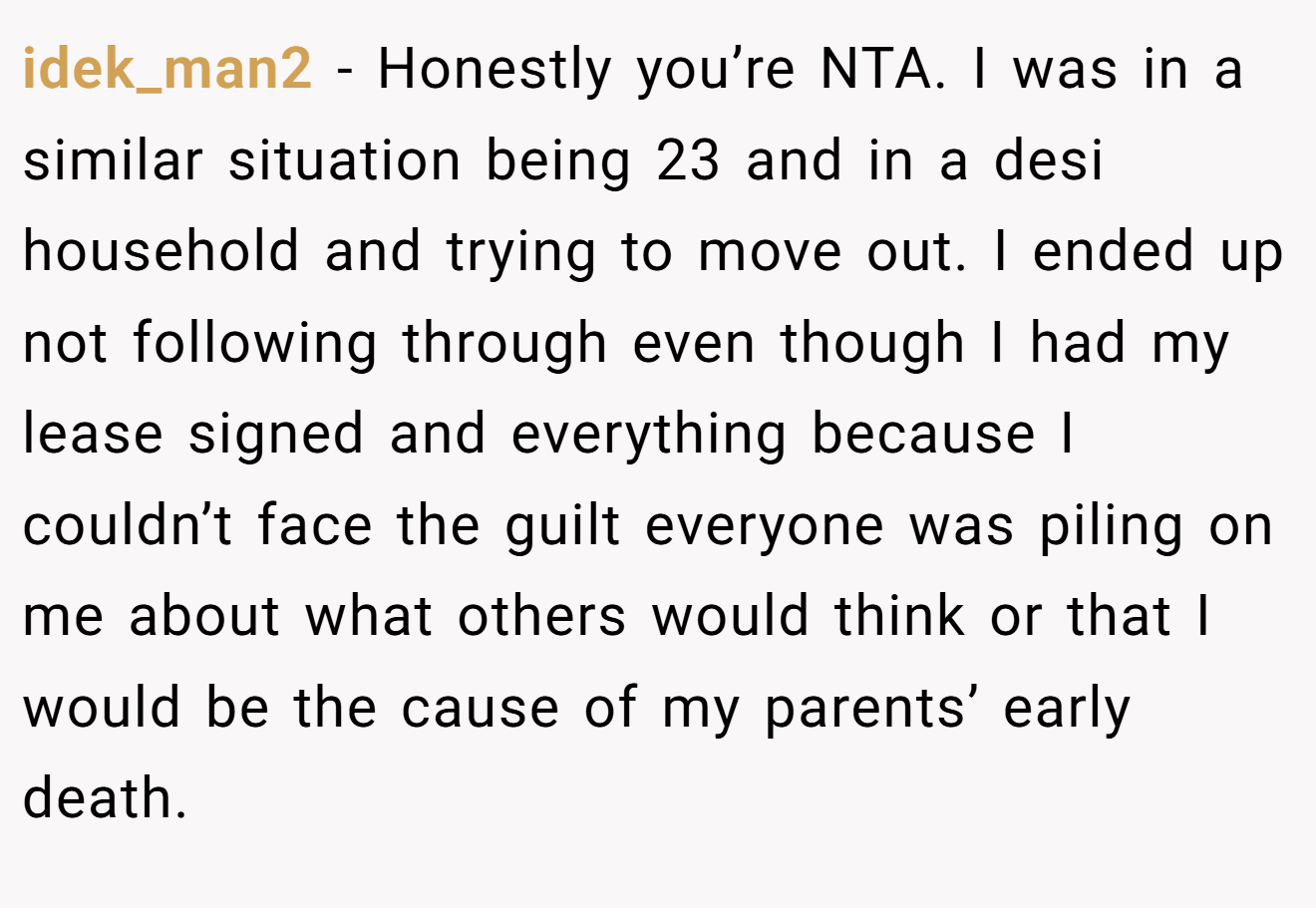 idek_man2 - Honestly you’re NTA. I was in a similar situation being 23 and in a desi household and trying to move out. I ended up not following through even though I had my lease signed and everything because I couldn’t face the guilt everyone was piling on me about what others would think or that I would be the cause of my parents’ early death.