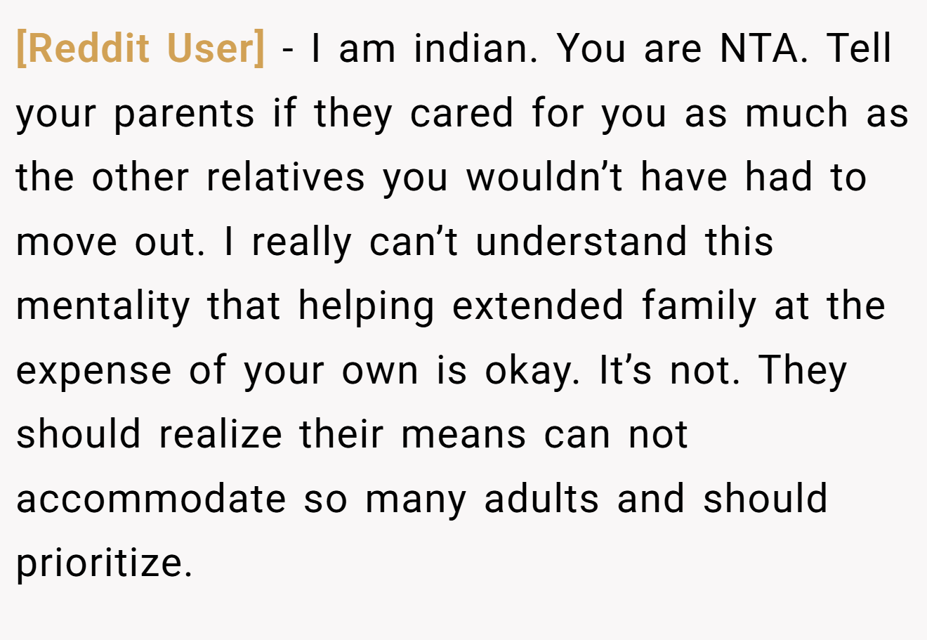 [Reddit User] - I am indian. You are NTA. Tell your parents if they cared for you as much as the other relatives you wouldn’t have had to move out. I really can’t understand this mentality that helping extended family at the expense of your own is okay. It’s not. They should realize their means can not accommodate so many adults and should prioritize.