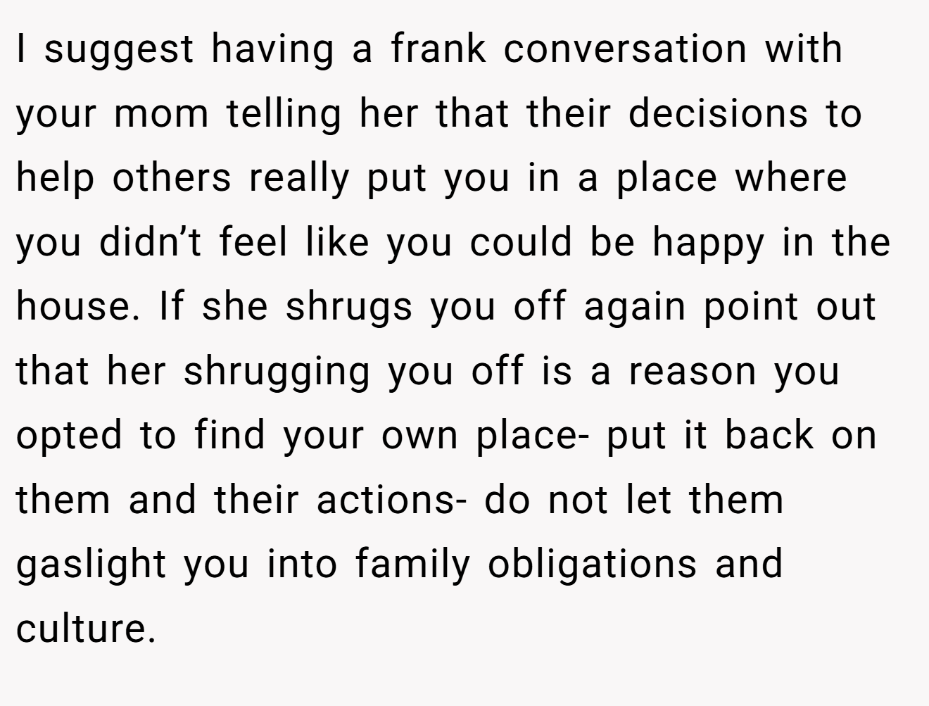 I suggest having a frank conversation with your mom telling her that their decisions to help others really put you in a place where you didn’t feel like you could be happy in the house. If she shrugs you off again point out that her shrugging you off is a reason you opted to find your own place- put it back on them and their actions- do not let them gaslight you into family obligations and culture.