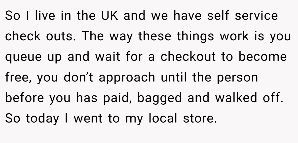 So I live in the UK and we have self service check outs. The way these things work is you queue up and wait for a checkout to become free, you don’t approach until the person before you has paid, bagged and walked off. So today I went to my local store.