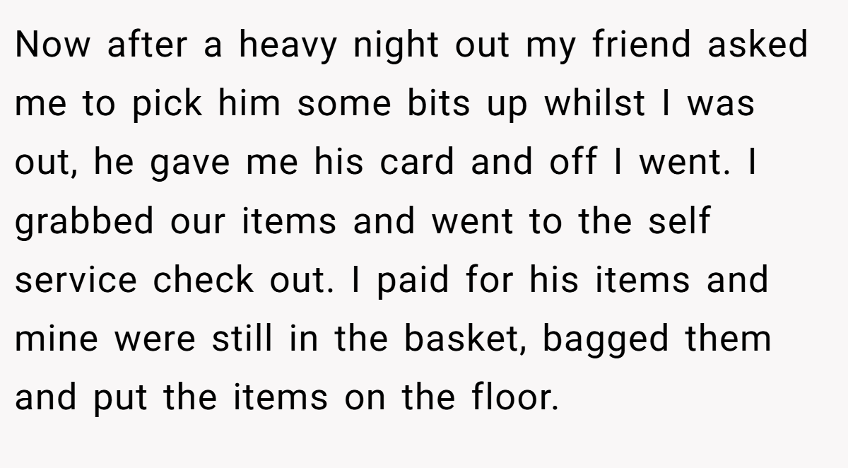 Now after a heavy night out my friend asked me to pick him some bits up whilst I was out, he gave me his card and off I went. I grabbed our items and went to the self service check out. I paid for his items and mine were still in the basket, bagged them and put the items on the floor.