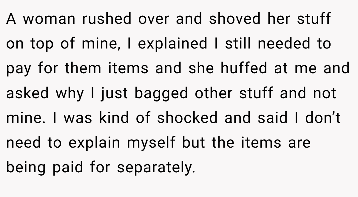 A woman rushed over and shoved her stuff on top of mine, I explained I still needed to pay for them items and she huffed at me and asked why I just bagged other stuff and not mine. I was kind of shocked and said I don’t need to explain myself but the items are being paid for separately.