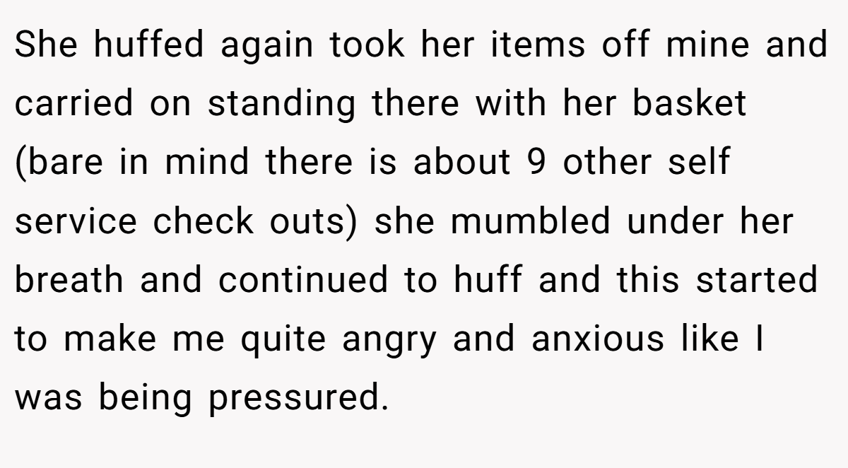 She huffed again took her items off mine and carried on standing there with her basket (bare in mind there is about 9 other self service check outs) she mumbled under her breath and continued to huff and this started to make me quite angry and anxious like I was being pressured.