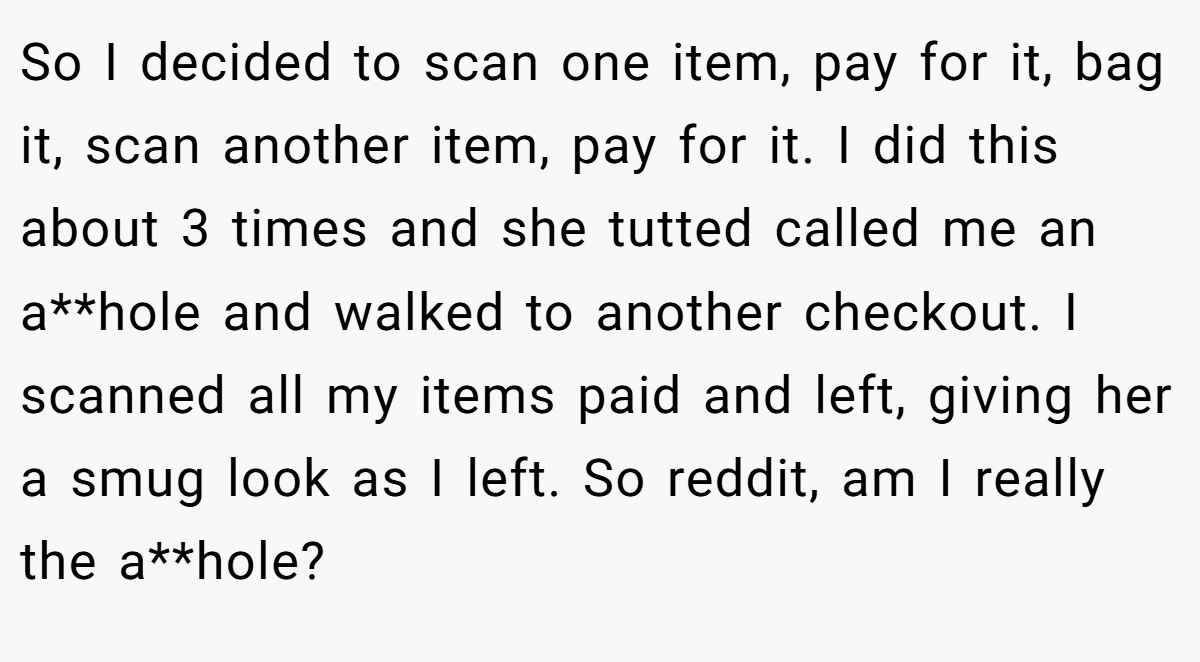 So I decided to scan one item, pay for it, bag it, scan another item, pay for it. I did this about 3 times and she tutted called me an a**hole and walked to another checkout. I scanned all my items paid and left, giving her a smug look as I left. So reddit, am I really the a**hole?