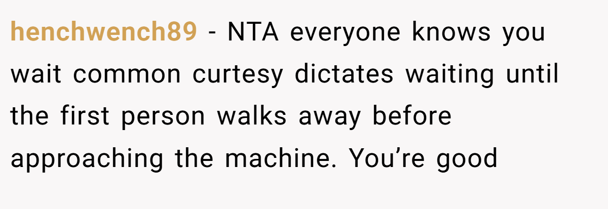 henchwench89 − NTA everyone knows you wait common curtesy dictates waiting until the first person walks away before approaching the machine. You’re good