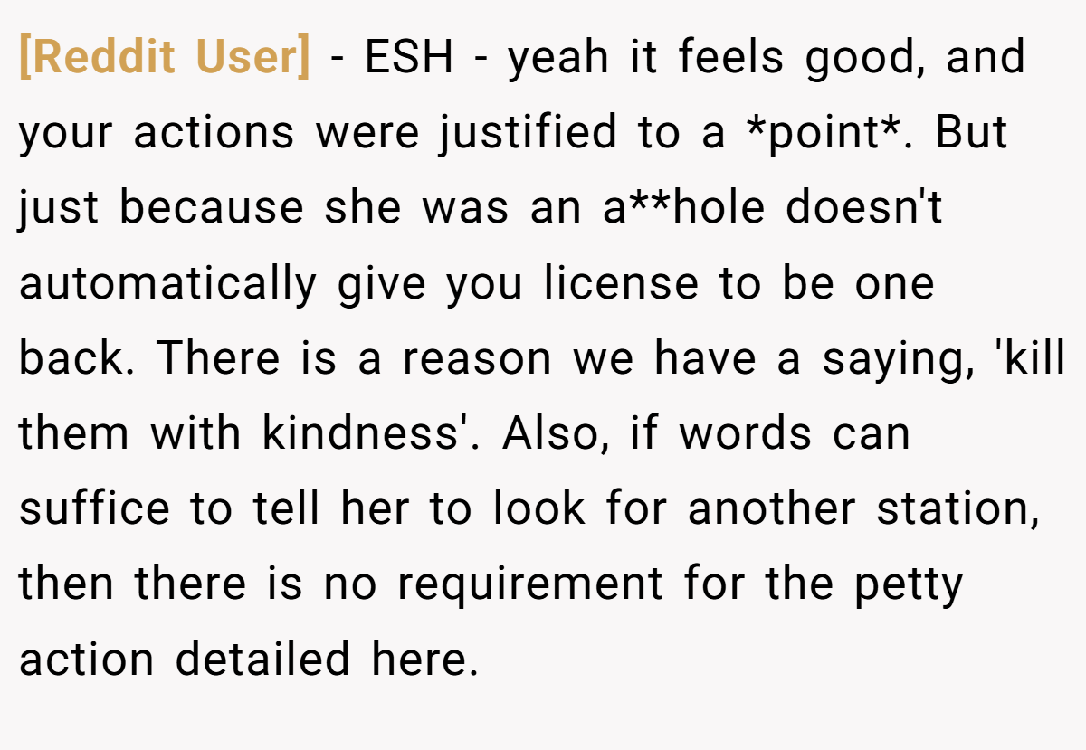 [Reddit User] − ESH - yeah it feels good, and your actions were justified to a *point*. But just because she was an a**hole doesn't automatically give you license to be one back. There is a reason we have a saying, 'kill them with kindness'. Also, if words can suffice to tell her to look for another station, then there is no requirement for the petty action detailed here.