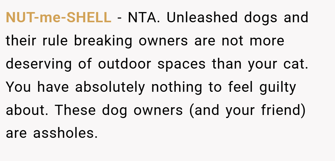 NUT-me-SHELL − NTA. Unleashed dogs and their rule breaking owners are not more deserving of outdoor spaces than your cat. You have absolutely nothing to feel guilty about. These dog owners (and your friend) are assholes.