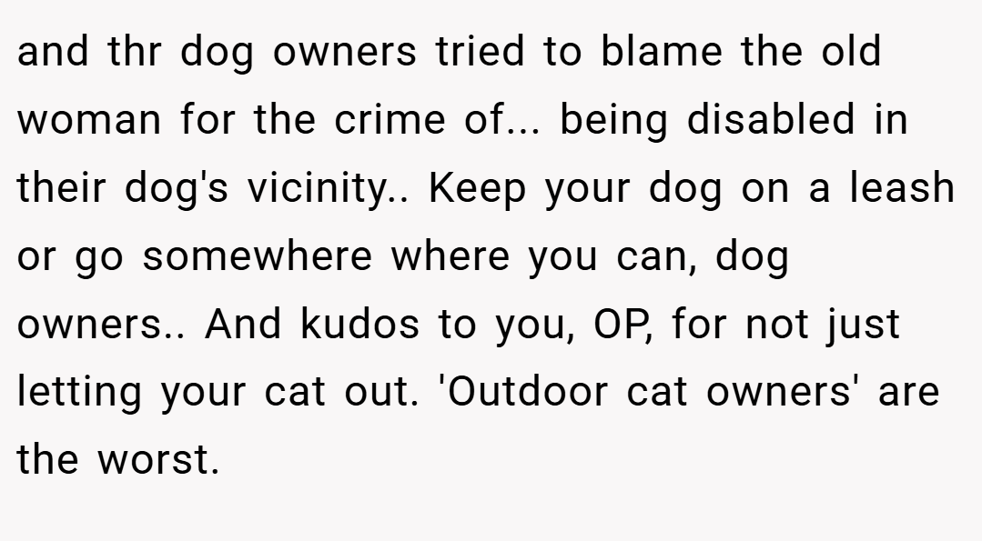 and thr dog owners tried to blame the old woman for the crime of... being disabled in their dog's vicinity.. Keep your dog on a leash or go somewhere where you can, dog owners.. And kudos to you, OP, for not just letting your cat out. 'Outdoor cat owners' are the worst.