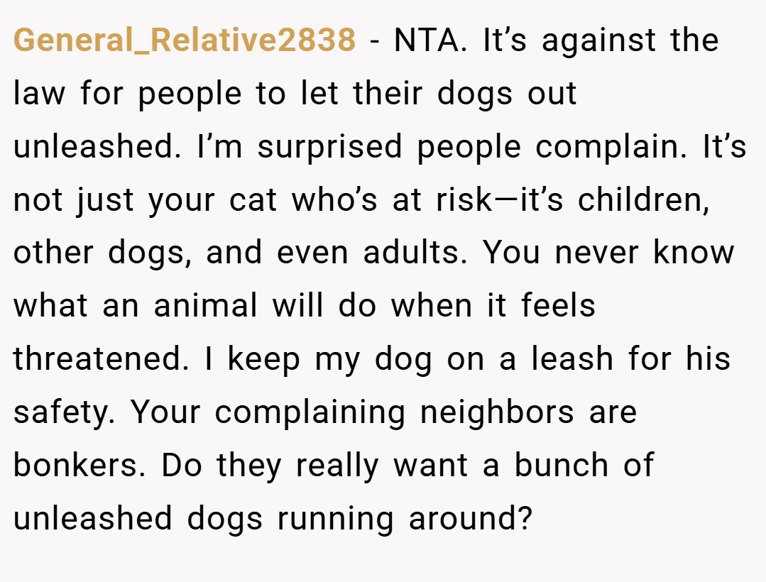 General_Relative2838 − NTA. It’s against the law for people to let their dogs out unleashed. I’m surprised people complain. It’s not just your cat who’s at risk—it’s children, other dogs, and even adults. You never know what an animal will do when it feels threatened. I keep my dog on a leash for his safety. Your complaining neighbors are bonkers. Do they really want a bunch of unleashed dogs running around?