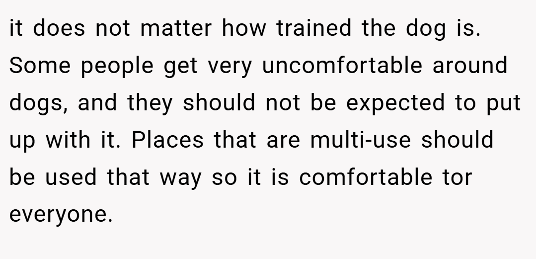 it does not matter how trained the dog is. Some people get very uncomfortable around dogs, and they should not be expected to put up with it. Places that are multi-use should be used that way so it is comfortable tor everyone.