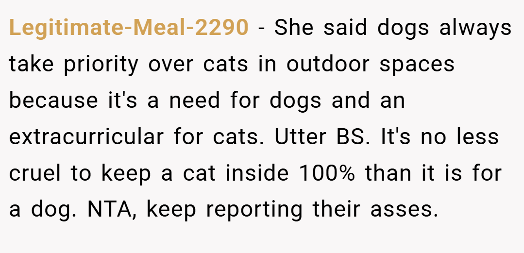 Legitimate-Meal-2290 − She said dogs always take priority over cats in outdoor spaces because it's a need for dogs and an extracurricular for cats. Utter BS. It's no less cruel to keep a cat inside 100% than it is for a dog. NTA, keep reporting their asses.