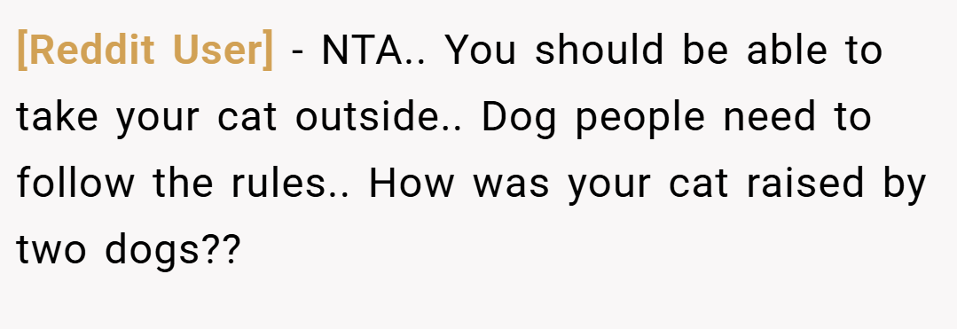 [Reddit User] − NTA.. You should be able to take your cat outside.. Dog people need to follow the rules.. How was your cat raised by two dogs??
