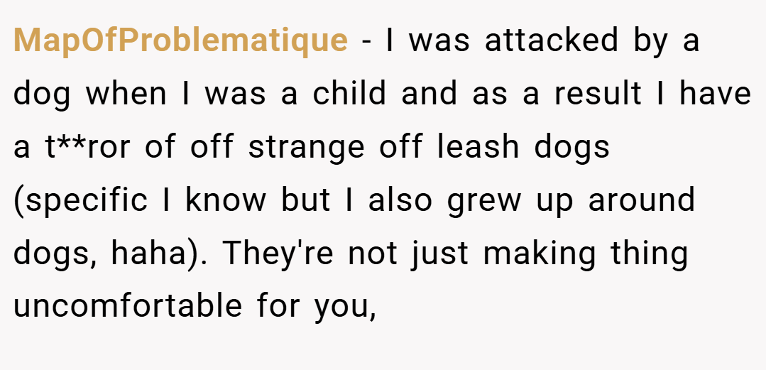 MapOfProblematique − I was attacked by a dog when I was a child and as a result I have a t**ror of off strange off leash dogs (specific I know but I also grew up around dogs, haha). They're not just making thing uncomfortable for you,