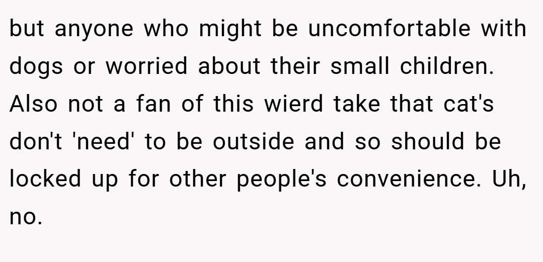 but anyone who might be uncomfortable with dogs or worried about their small children. Also not a fan of this wierd take that cat's don't 'need' to be outside and so should be locked up for other people's convenience. Uh, no.